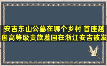 安吉东山公墓在哪个乡村 首座越国高等级贵族墓园在浙江安吉被发现